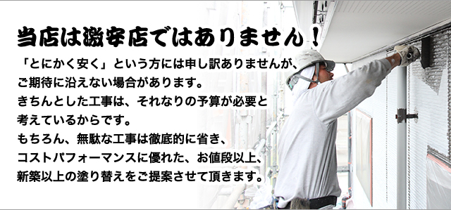 当店は激安店ではありません!
「とにかく安く」という方には申し訳ありませんが、 ご期待に沿えない場合があります。 きちんとした工事は、それなりの予算が必要と 考えているからです。 もちろん、無駄な工事は徹底的に省き、 コストパフォーマンスに優れた、お値段以上、 新築以上の塗り替えをご提案させて頂きます。